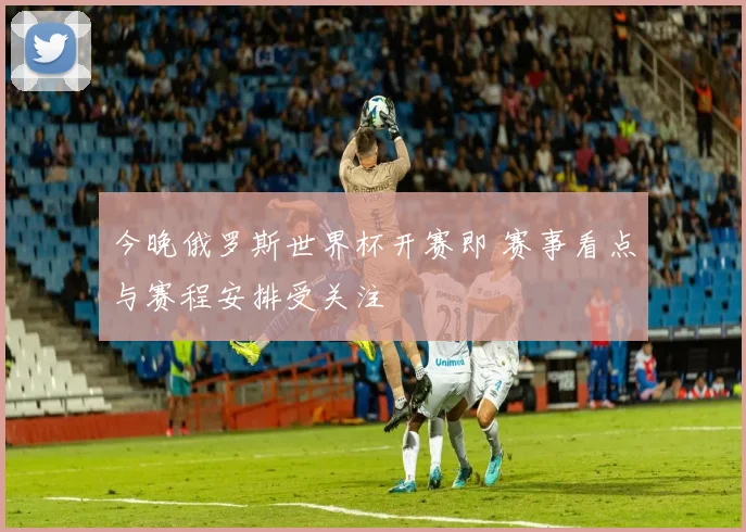 今晚俄罗斯世界杯开赛即 赛事看点与赛程安排受关注