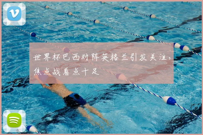 世界杯巴西对阵英格兰引发关注，焦点战看点十足