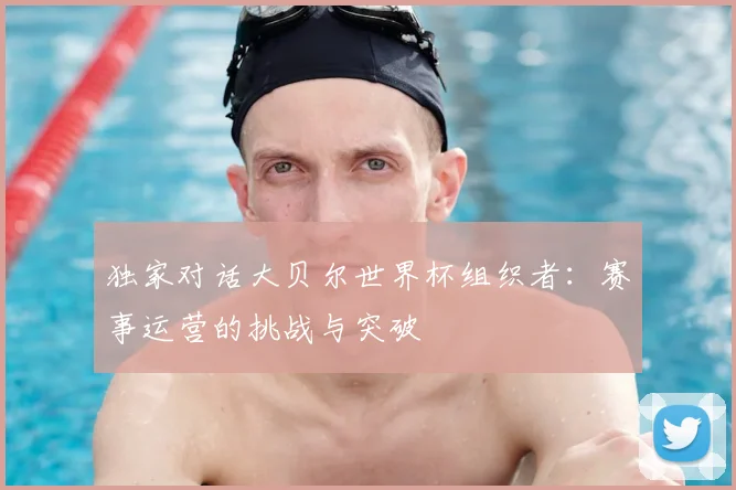 独家对话大贝尔世界杯组织者:赛事运营的挑战与突破