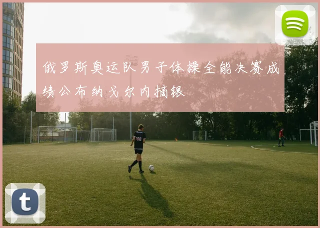俄罗斯奥运队男子体操全能决赛成绩公布纳戈尔内摘银
