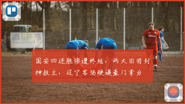 国安四连胜惨遭终结,两大旧将封神救主,辽宁客场硬逼豪门拿分