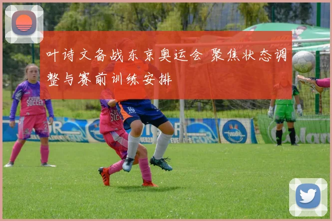 叶诗文备战东京奥运会 聚焦状态调整与赛前训练安排