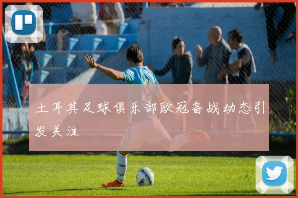 土耳其足球俱乐部欧冠备战动态引发关注