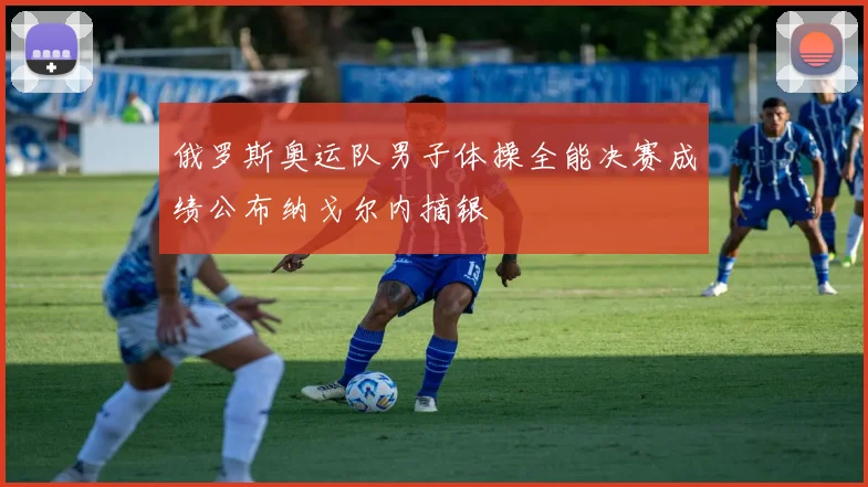 俄罗斯奥运队男子体操全能决赛成绩公布纳戈尔内摘银