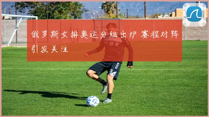 俄罗斯女排奥运分组出炉 赛程对阵引发关注