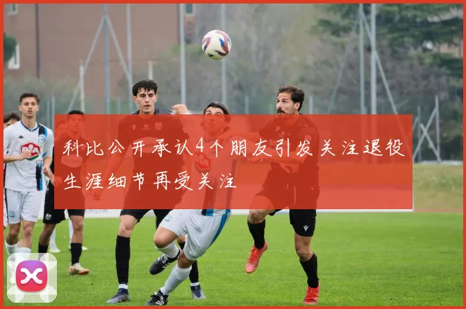 科比公开承认4个朋友引发关注退役生涯细节再受关注