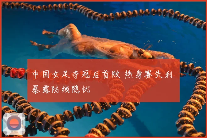 中国女足夺冠后首败 热身赛失利 暴露防线隐忧