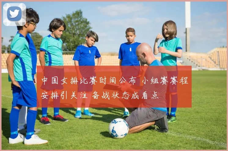 中国女排比赛时间公布 小组赛赛程安排引关注 备战状态成看点