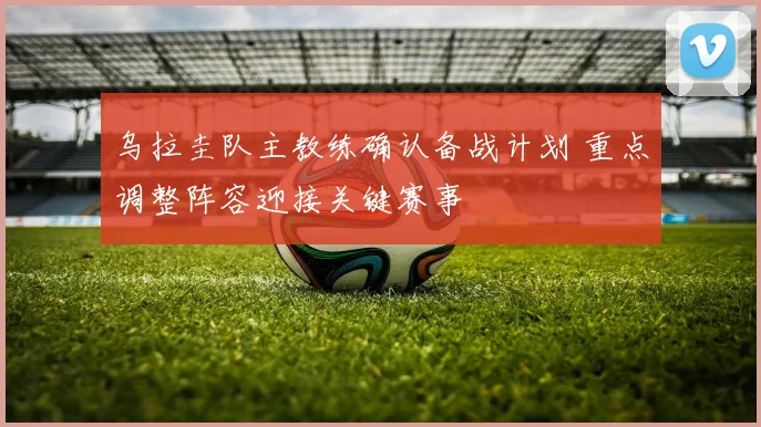 乌拉圭队主教练确认备战计划 重点调整阵容迎接关键赛事