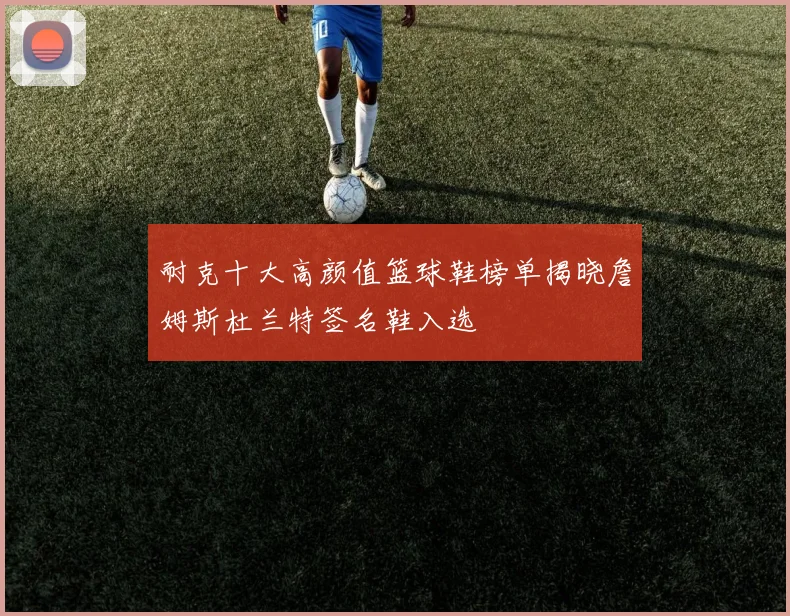 耐克十大高颜值篮球鞋榜单揭晓詹姆斯杜兰特签名鞋入选