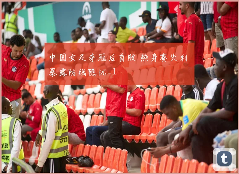 中国女足夺冠后首败 热身赛失利 暴露防线隐忧_1