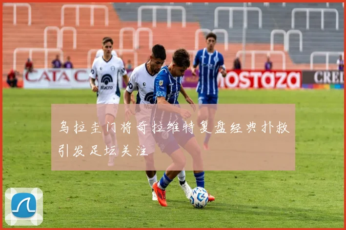 乌拉圭门将奇拉维特复盘经典扑救引发足坛关注