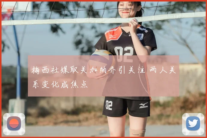 梅西社媒取关加纳乔引关注 两人关系变化成焦点