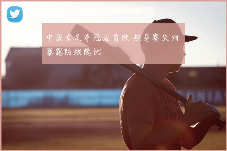 中国女足夺冠后首败 热身赛失利 暴露防线隐忧