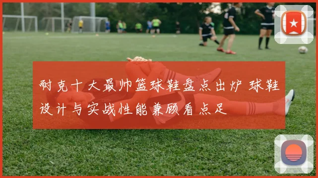 耐克十大最帅篮球鞋盘点出炉 球鞋设计与实战性能兼顾看点足