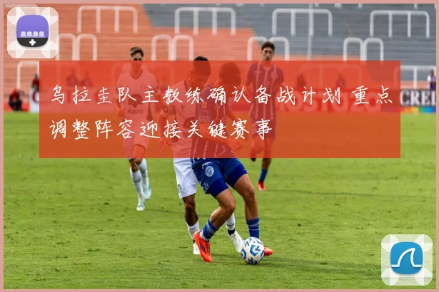 乌拉圭队主教练确认备战计划 重点调整阵容迎接关键赛事