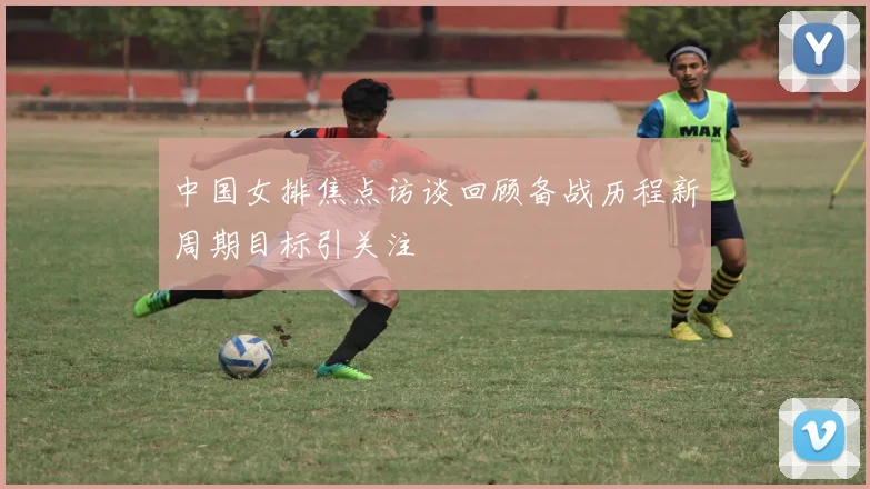 中国女排焦点访谈回顾备战历程新周期目标引关注