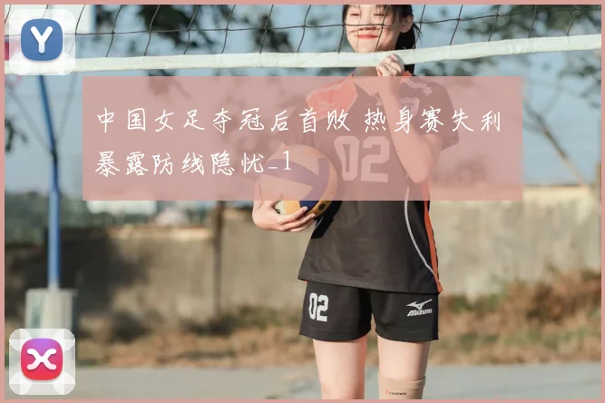 中国女足夺冠后首败 热身赛失利 暴露防线隐忧_1
