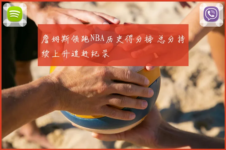 詹姆斯领跑NBA历史得分榜 总分持续上升追赶纪录