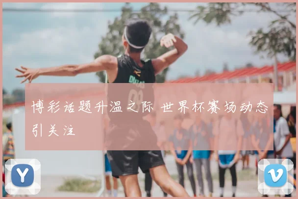 博彩话题升温之际 世界杯赛场动态引关注