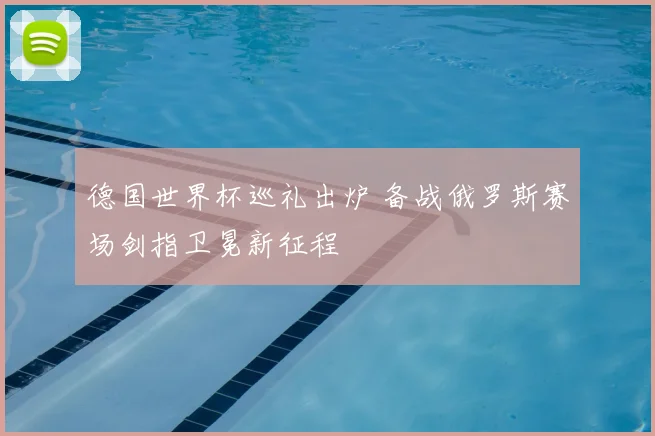 德国世界杯巡礼出炉 备战俄罗斯赛场剑指卫冕新征程