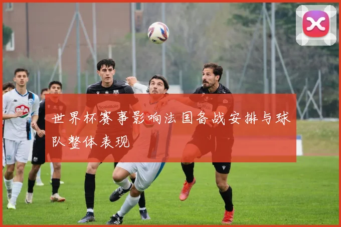 世界杯赛事影响法国备战安排与球队整体表现