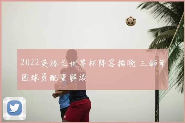 2022英格兰世界杯阵容揭晓 三狮军团球员配置解读