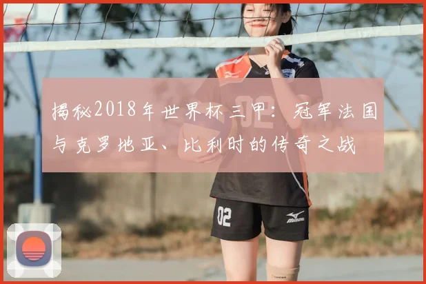 揭秘2018年世界杯三甲：冠军法国与克罗地亚、比利时的传奇之战