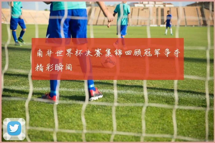 南非世界杯决赛集锦回顾冠军争夺精彩瞬间