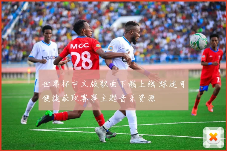 世界杯中文版歌曲下载上线 球迷可便捷获取赛事主题音乐资源