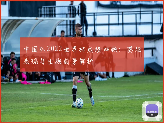 中国队2022世界杯成绩回顾：赛场表现与出线前景解析