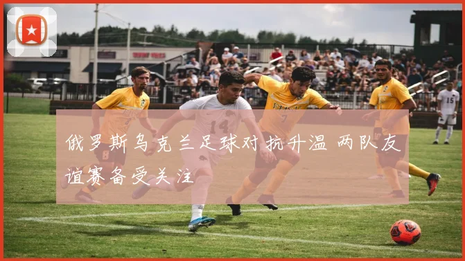 俄罗斯乌克兰足球对抗升温 两队友谊赛备受关注