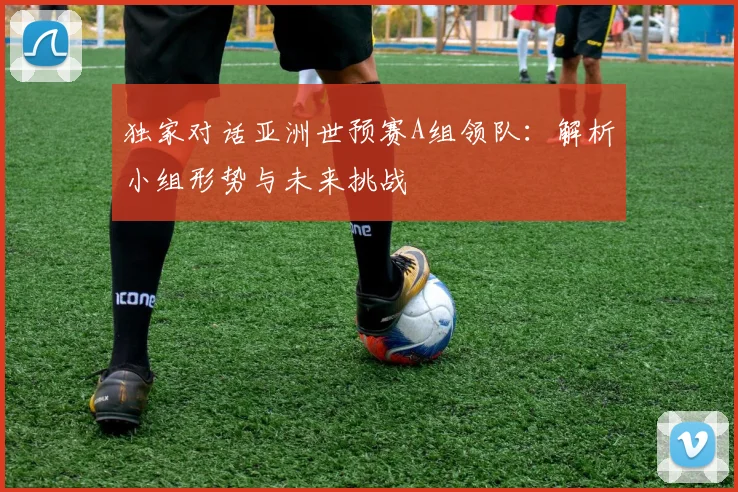 独家对话亚洲世预赛A组领队：解析小组形势与未来挑战