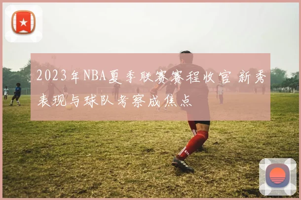 2023年NBA夏季联赛赛程收官 新秀表现与球队考察成焦点