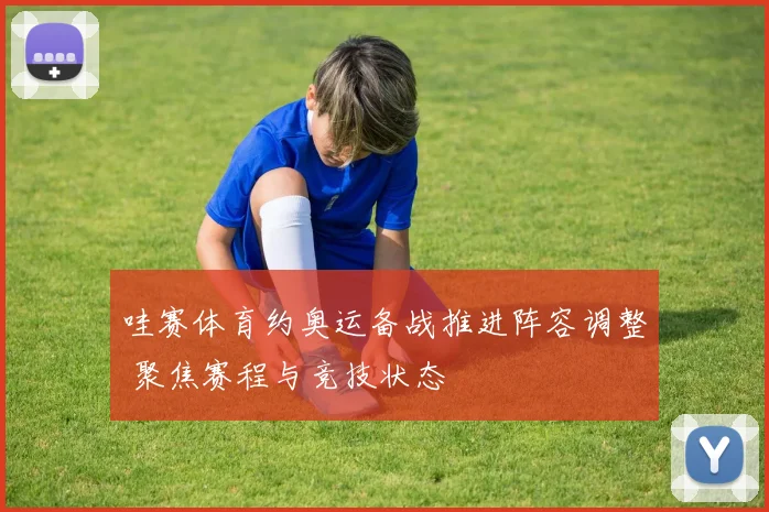 哇赛体育约奥运备战推进阵容调整 聚焦赛程与竞技状态